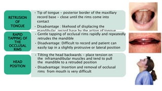• Tip of tongue - posterior border of the maxillary
record base - close until the rims come into
contact
• Disadvantage : likehood of displacing the
mandibular record base by the action of tongue
RETRUSION
OF
TONGUE
• Gentle tapping of occlusal rims rapidly and repeatedly
retrudes the mandible
• Disadvantage: Difficult to record and patient can
easily tap in a slightly protrusive or lateral position
RAPID
TAPPING OF
THE
OCCLUSAL
RIMS
• Tilting the head backwards - place tension on
the inframandibular muscles and tend to pull
the mandible to a retruded position
• Disadvantage: Insertion and removal of occlusal
rims from mouth is very difficult
HEAD
POSITION
 