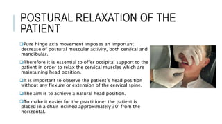 POSTURAL RELAXATION OF THE
PATIENT
Pure hinge axis movement imposes an important
decrease of postural muscular activity, both cervical and
mandibular.
Therefore it is essential to offer occipital support to the
patient in order to relax the cervical muscles which are
maintaining head position.
It is important to observe the patient’s head position
without any flexure or extension of the cervical spine.
The aim is to achieve a natural head position.
To make it easier for the practitioner the patient is
placed in a chair inclined approximately 30° from the
horizontal.
 