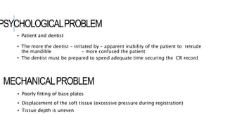 PSYCHOLOGICALPROBLEM
• Patient and dentist
• The more the dentist – irritated by – apparent inability of the patient to retrude
the mandible - more confused the patient
• The dentist must be prepared to spend adequate time securing the CR record
• Poorly fitting of base plates
• Displacement of the soft tissue (excessive pressure during registration)
• Tissue depth is uneven
MECHANICALPROBLEM
 