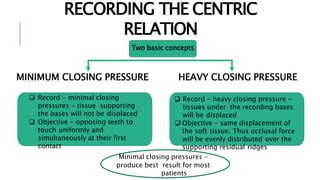 RECORDING THE CENTRIC
RELATION
MINIMUM CLOSING PRESSURE HEAVY CLOSING PRESSURE
Two basic concepts
 Record - minimal closing
pressures - tissue supporting
the bases will not be displaced
 Objective - opposing teeth to
touch uniformly and
simultaneously at their first
contact
 Record - heavy closing pressure -
tissues under the recording bases
will be displaced
 Objective - same displacement of
the soft tissue. Thus occlusal force
will be evenly distributed over the
supporting residual ridges
Minimal closing pressures –
produce best result for most
patients
 