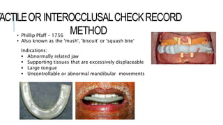 TACTILEOR INTEROCCLUSALCHECKRECORD
METHOD
• Phillip Pfaff – 1756
• Also known as the 'mush', 'biscuit' or 'squash bite‘
Indications:
 Abnormally related jaw
 Supporting tissues that are excessively displaceable
 Large tongue
 Uncontrollable or abnormal mandibular movements
 