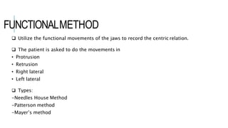 FUNCTIONALMETHOD
 Utilize the functional movements of the jaws to record the centric relation.
 The patient is asked to do the movements in
• Protrusion
• Retrusion
• Right lateral
• Left lateral
 Types:
-Needles House Method
-Patterson method
-Mayer’s method
 