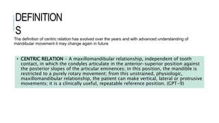 DEFINITION
S
• CENTRIC RELATION - A maxillomandibular relationship, independent of tooth
contact, in which the condyles articulate in the anterior-superior position against
the posterior slopes of the articular eminences; in this position, the mandible is
restricted to a purely rotary movement; from this unstrained, physiologic,
maxillomandibular relationship, the patient can make vertical, lateral or protrusive
movements; it is a clinically useful, repeatable reference position. (GPT-9)
The definition of centric relation has evolved over the years and with advanced understanding of
mandibular movement it may change again in future
 