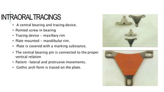 INTRAORALTRACINGS
• A central bearing and tracing device.
• Pointed screw in bearing
• Tracing device - maxillary rim
• Plate mounted - mandibular rim.
• Plate is covered with a marking substance.
• The central bearing pin is connected to the proper
vertical relation
• Patient -lateral and protrusive movements.
• Gothic arch form is traced on the plate.
 