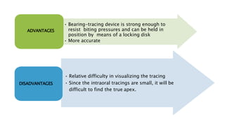 • Bearing-tracing device is strong enough to
resist biting pressures and can be held in
position by means of a locking disk
• More accurate
ADVANTAGES
• Relative difficulty in visualizing the tracing
• Since the intraoral tracings are small, it will be
difficult to find the true apex.
DISADVANTAGES
 