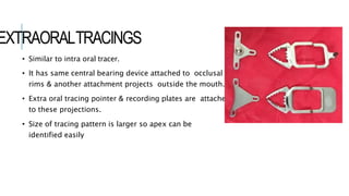EXTRAORALTRACINGS
• Similar to intra oral tracer.
• It has same central bearing device attached to occlusal
rims & another attachment projects outside the mouth.
• Extra oral tracing pointer & recording plates are attached
to these projections.
• Size of tracing pattern is larger so apex can be
identified easily
 