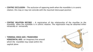 • CENTRIC OCCLUSION - The occlusion of opposing teeth when the mandible is in centric
relation; this may or may not coincide with the maximal intercuspal position
• CENTRIC RELATION RECORD - A registration of the relationship of the maxillae to the
mandible when the mandible is in centric relation. The registration may be obtained either
intraorally or extraorally
• TERMINAL HINGE AXIS /TRANSVERSE
HORIZONTAL AXIS –an imaginary line around
which the mandible may rotate within the
sagittal plane
 