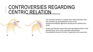 CONTROVERSIES REGARDING
CENTRIC RELATION
The rearmost position is relative term which denotes that
the condyles can go backwards as far as the
temporomandibular ligaments would permit without any
strain.
It does not literally means the most retruded position in the
glenoid fossa, since such a position will produce
considerable amount of strain in ligaments and cause pain.
Understanding various terms used in definitions
 