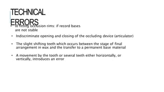 TECHNICAL
ERRORS
• Ill fitting occlusion rims: if record bases
are not stable
• Indiscriminate opening and closing of the occluding device (articulator)
• The slight shifting teeth which occurs between the stage of final
arrangement in wax and the transfer to a permanent base material
• A movement by the tooth or several teeth either horizontally, or
vertically, introduces an error
 