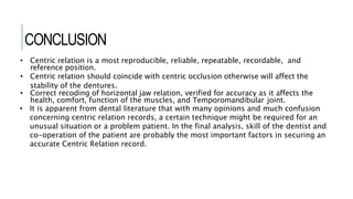 CONCLUSION
• Centric relation is a most reproducible, reliable, repeatable, recordable, and
reference position.
• Centric relation should coincide with centric occlusion otherwise will affect the
stability of the dentures.
• Correct recoding of horizontal jaw relation, verified for accuracy as it affects the
health, comfort, function of the muscles, and Temporomandibular joint.
• It is apparent from dental literature that with many opinions and much confusion
concerning centric relation records, a certain technique might be required for an
unusual situation or a problem patient. In the final analysis, skill of the dentist and
co-operation of the patient are probably the most important factors in securing an
accurate Centric Relation record.
 
