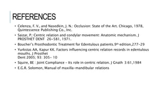 REFERENCES
• Celenza, F. V., and Nasedkin, J. N.: Occlusion: State of the Art. Chicago, 1978,
Quintessence Publishing Co., Inc.
• Saizar, P.: Centric relation and condylar movement: Anatomic mechanism. J
PROSTHET DENT 26~581, 1971.
• Boucher’s Prosthodontic Treatment for Edentulous patients.9th edition,277-29
• Yurkstas AA, Kapur KK. Factors influencing centric relation records in edentulous
mouths. J Prosthet
Dent 2005; 93: 305- 10
• Squire, BE : Joint Compliance – Its role in centric relation. J Gnath 3:61,1984
• E.G.R. Solomon, Manual of maxilla-mandibular relations
 