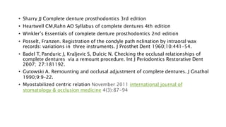 • Sharry JJ Complete denture prosthodontics 3rd edition
• Heartwell CM,Rahn AO Syllabus of complete dentures 4th edition
• Winkler’s Essentials of complete denture prosthodontics 2nd edition
• Posselt, Franzen. Registration of the condyle path nclination by intraoral wax
records: variations in three instruments. J Prosthet Dent 1960;10:441-54.
• Badel T, Panduric J, Kraljevic S, Dulcic N. Checking the occlusal relationships of
complete dentures via a remount procedure. Int J Periodontics Restorative Dent
2007; 27:181192.
• Gutowski A. Remounting and occlusal adjustment of complete dentures. J Gnathol
1990;9:9–22.
• Myostabilized centric relation November 2011 international journal of
stomatology & occlusion medicine 4(3):87-94
 