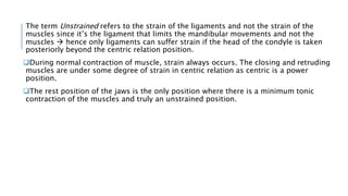 The term Unstrained refers to the strain of the ligaments and not the strain of the
muscles since it’s the ligament that limits the mandibular movements and not the
muscles  hence only ligaments can suffer strain if the head of the condyle is taken
posteriorly beyond the centric relation position.
During normal contraction of muscle, strain always occurs. The closing and retruding
muscles are under some degree of strain in centric relation as centric is a power
position.
The rest position of the jaws is the only position where there is a minimum tonic
contraction of the muscles and truly an unstrained position.
 