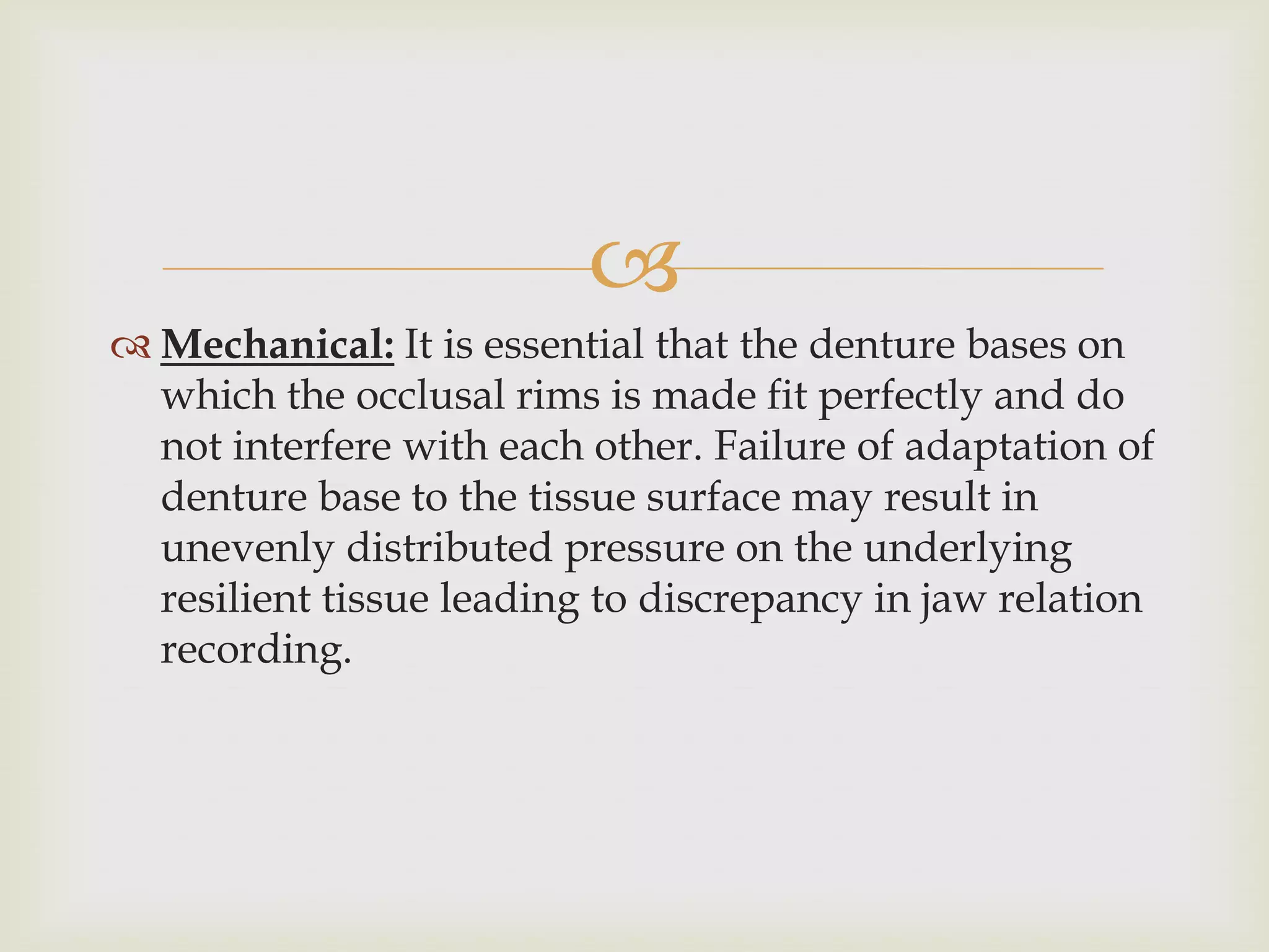 
 Mechanical: It is essential that the denture bases on
  which the occlusal rims is made fit perfectly and do
  not interfere with each other. Failure of adaptation of
  denture base to the tissue surface may result in
  unevenly distributed pressure on the underlying
  resilient tissue leading to discrepancy in jaw relation
  recording.
 