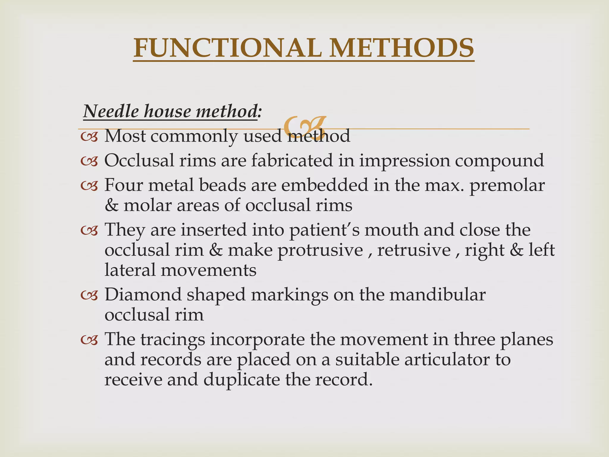 FUNCTIONAL METHODS


                         
Needle house method:
 Most commonly used method
 Occlusal rims are fabricated in impression compound
 Four metal beads are embedded in the max. premolar
  & molar areas of occlusal rims
 They are inserted into patient’s mouth and close the
  occlusal rim & make protrusive , retrusive , right & left
  lateral movements
 Diamond shaped markings on the mandibular
  occlusal rim
 The tracings incorporate the movement in three planes
  and records are placed on a suitable articulator to
  receive and duplicate the record.
 