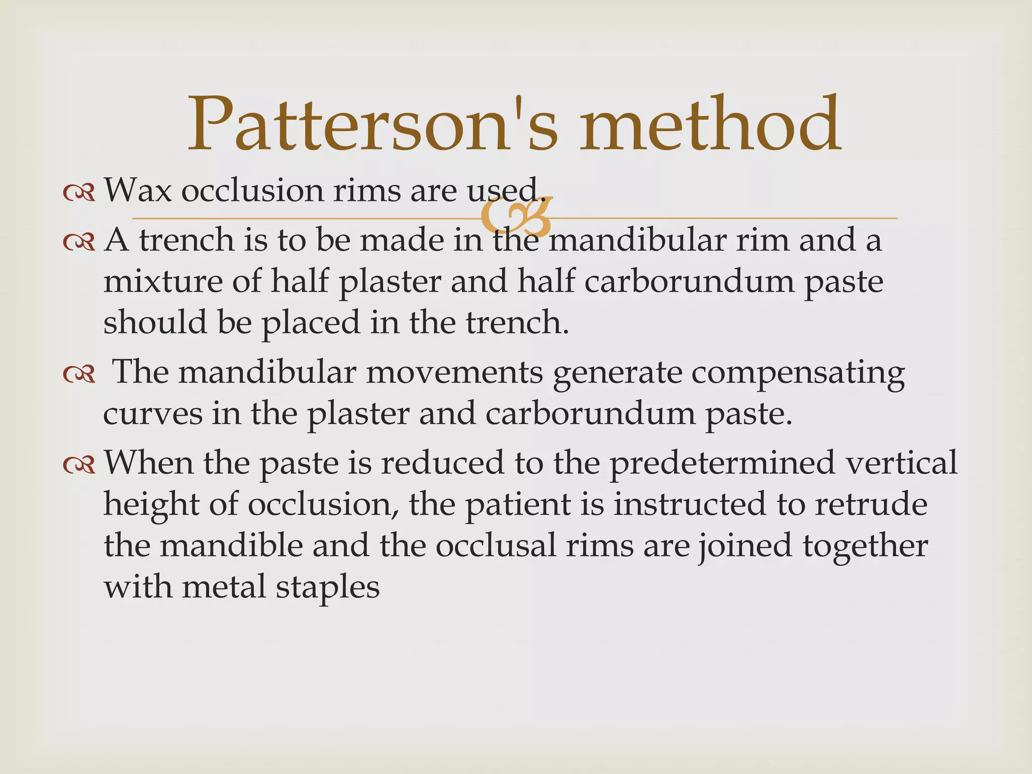 Patterson's method
 A trench is to be made in
 Wax occlusion rims are used.
                           the mandibular rim and a
  mixture of half plaster and half carborundum paste
  should be placed in the trench.
 The mandibular movements generate compensating
  curves in the plaster and carborundum paste.
 When the paste is reduced to the predetermined vertical
  height of occlusion, the patient is instructed to retrude
  the mandible and the occlusal rims are joined together
  with metal staples
 