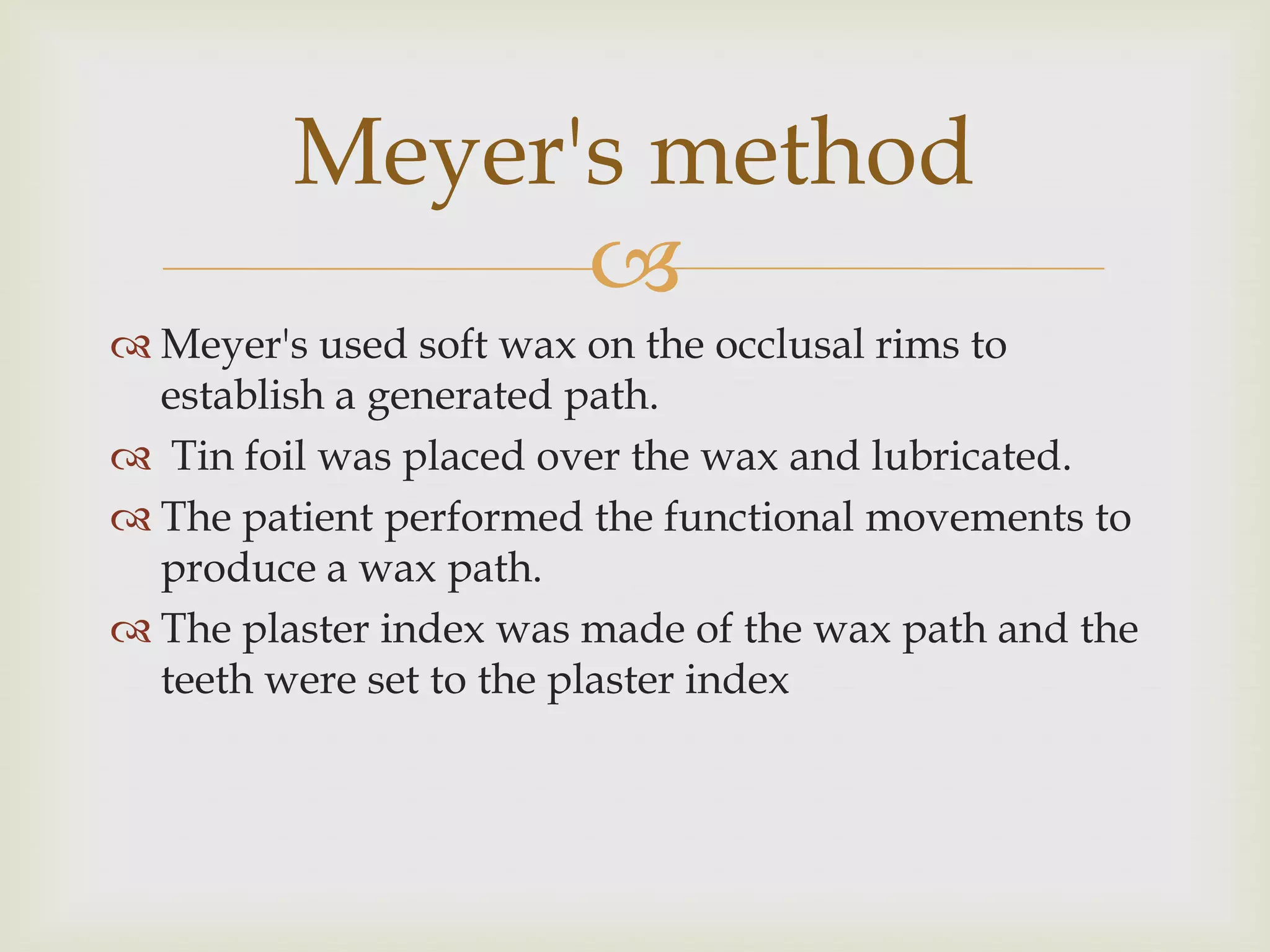 Meyer's method
               
 Meyer's used soft wax on the occlusal rims to
  establish a generated path.
 Tin foil was placed over the wax and lubricated.
 The patient performed the functional movements to
  produce a wax path.
 The plaster index was made of the wax path and the
  teeth were set to the plaster index
 