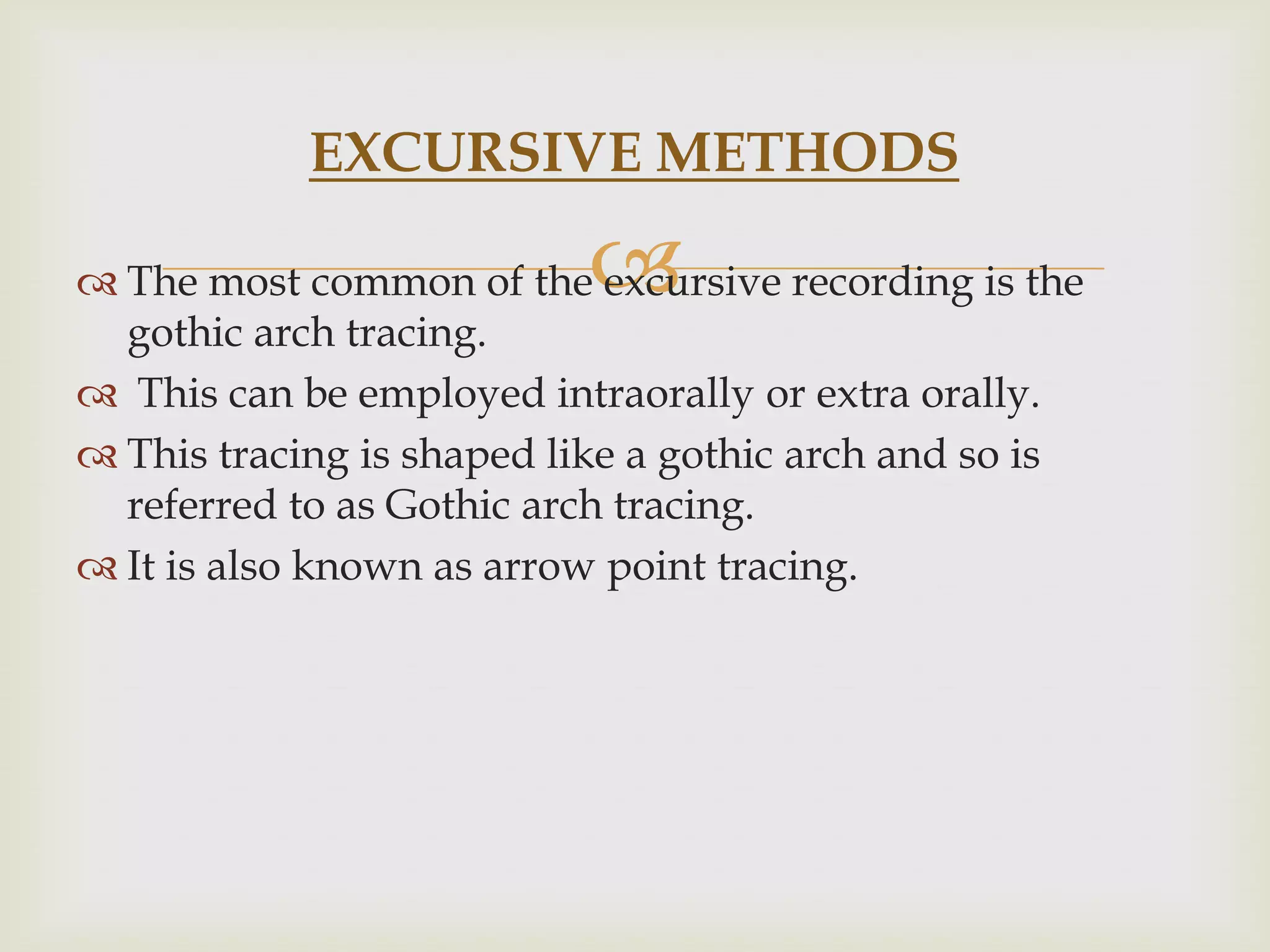 EXCURSIVE METHODS

                          
 The most common of the excursive recording is the
  gothic arch tracing.
 This can be employed intraorally or extra orally.
 This tracing is shaped like a gothic arch and so is
  referred to as Gothic arch tracing.
 It is also known as arrow point tracing.
 