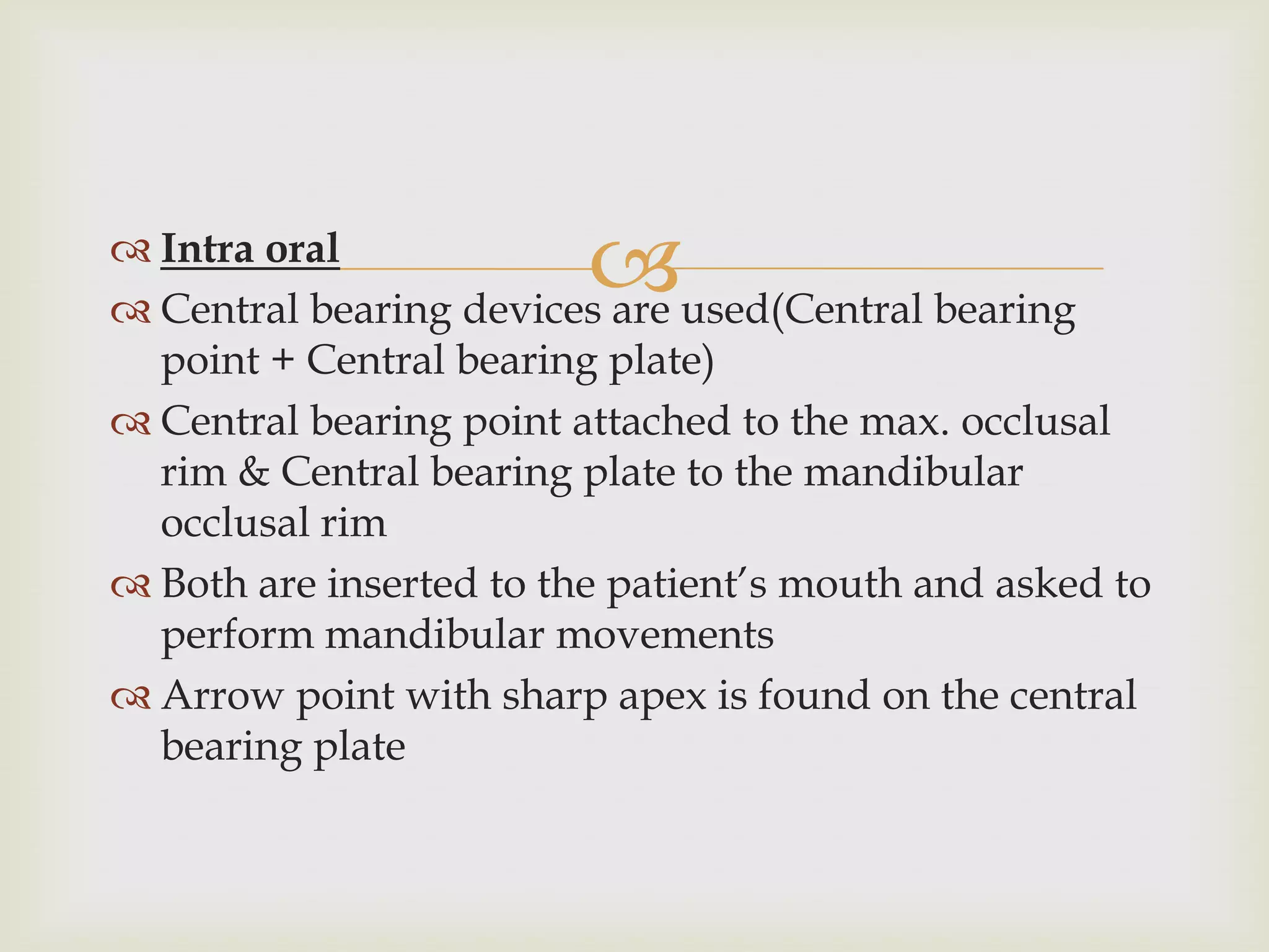 Intra oral
                         
 Central bearing devices are used(Central bearing
  point + Central bearing plate)
 Central bearing point attached to the max. occlusal
  rim & Central bearing plate to the mandibular
  occlusal rim
 Both are inserted to the patient’s mouth and asked to
  perform mandibular movements
 Arrow point with sharp apex is found on the central
  bearing plate
 