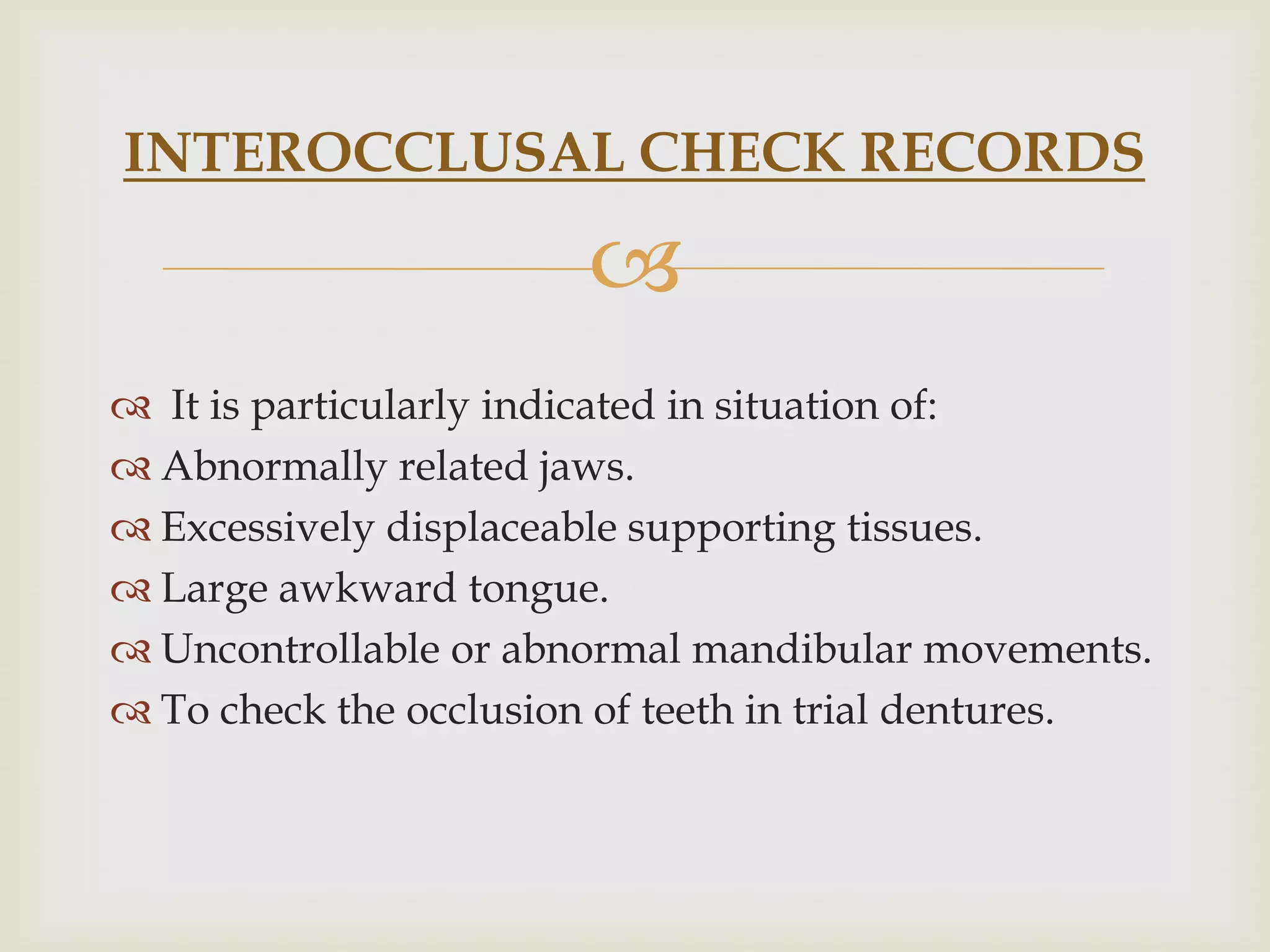 INTEROCCLUSAL CHECK RECORDS

                       
 It is particularly indicated in situation of:
 Abnormally related jaws.
 Excessively displaceable supporting tissues.
 Large awkward tongue.
 Uncontrollable or abnormal mandibular movements.
 To check the occlusion of teeth in trial dentures.
 