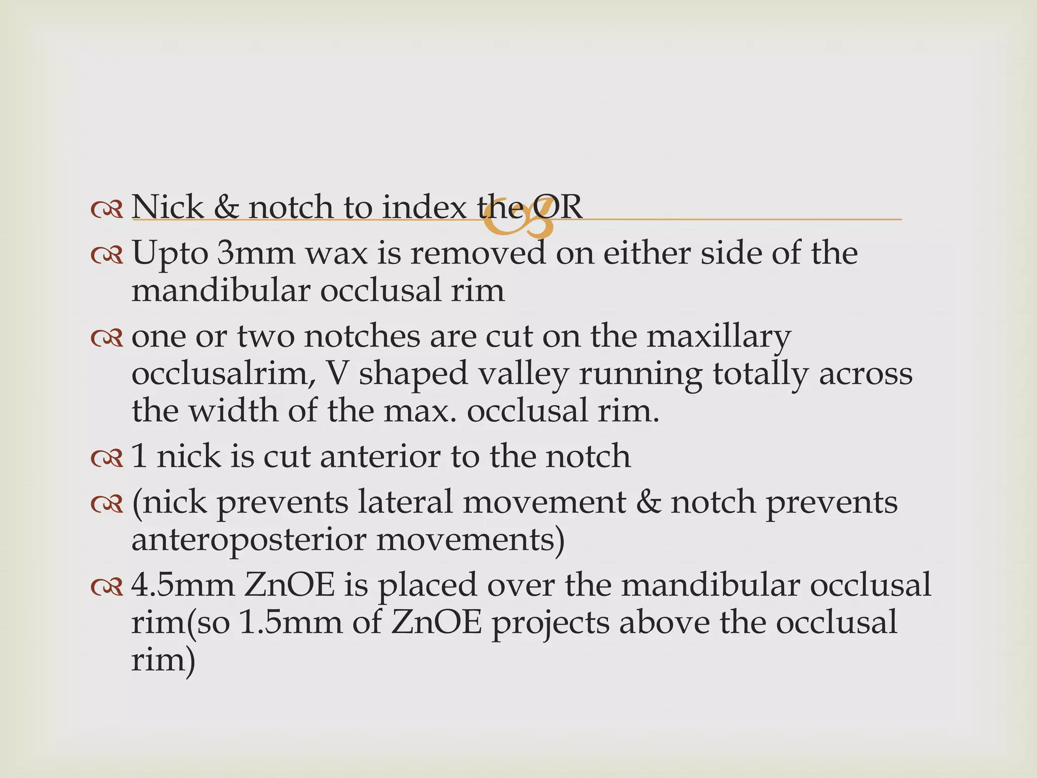 
 Nick & notch to index the OR
 Upto 3mm wax is removed on either side of the
  mandibular occlusal rim
 one or two notches are cut on the maxillary
  occlusalrim, V shaped valley running totally across
  the width of the max. occlusal rim.
 1 nick is cut anterior to the notch
 (nick prevents lateral movement & notch prevents
  anteroposterior movements)
 4.5mm ZnOE is placed over the mandibular occlusal
  rim(so 1.5mm of ZnOE projects above the occlusal
  rim)
 