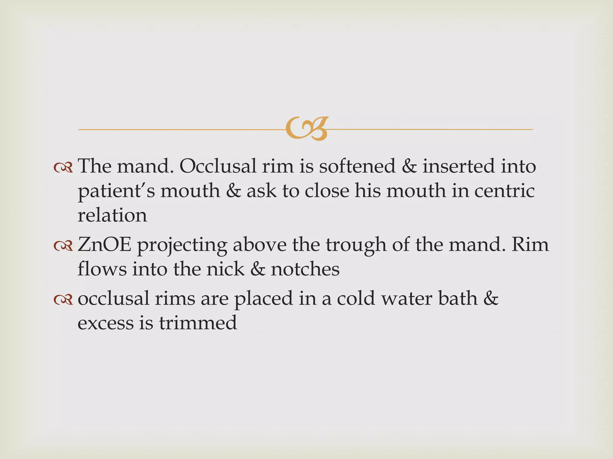 
 The mand. Occlusal rim is softened & inserted into
  patient’s mouth & ask to close his mouth in centric
  relation
 ZnOE projecting above the trough of the mand. Rim
  flows into the nick & notches
 occlusal rims are placed in a cold water bath &
  excess is trimmed
 