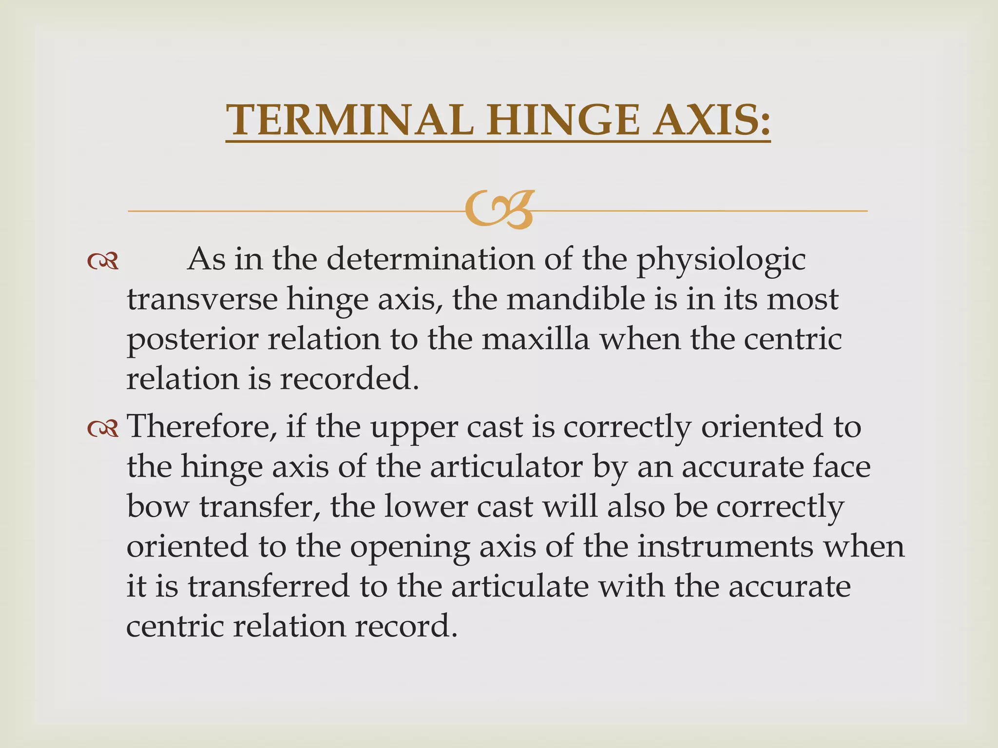 TERMINAL HINGE AXIS:

                         
       As in the determination of the physiologic
  transverse hinge axis, the mandible is in its most
  posterior relation to the maxilla when the centric
  relation is recorded.
 Therefore, if the upper cast is correctly oriented to
  the hinge axis of the articulator by an accurate face
  bow transfer, the lower cast will also be correctly
  oriented to the opening axis of the instruments when
  it is transferred to the articulate with the accurate
  centric relation record.
 
