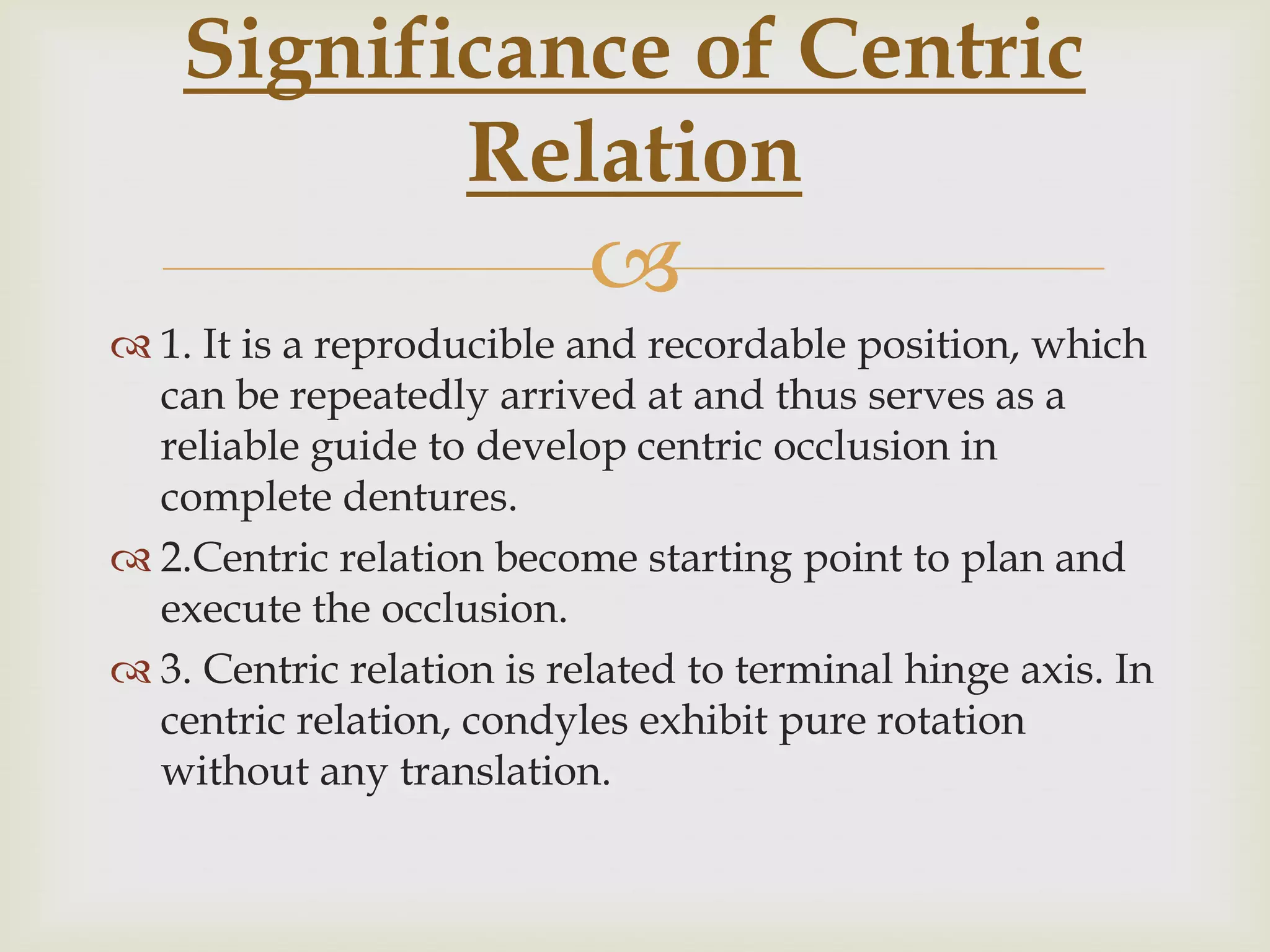 Significance of Centric
           Relation
                           
 1. It is a reproducible and recordable position, which
  can be repeatedly arrived at and thus serves as a
  reliable guide to develop centric occlusion in
  complete dentures.
 2.Centric relation become starting point to plan and
  execute the occlusion.
 3. Centric relation is related to terminal hinge axis. In
  centric relation, condyles exhibit pure rotation
  without any translation.
 