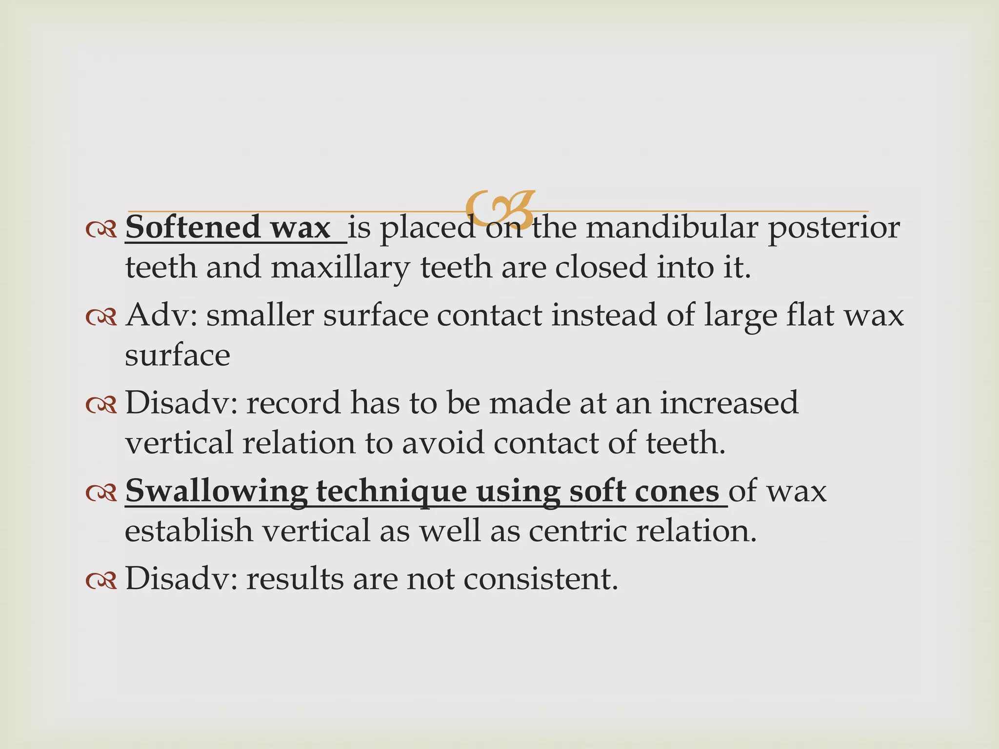 
 Softened wax is placed on the mandibular posterior
  teeth and maxillary teeth are closed into it.
 Adv: smaller surface contact instead of large flat wax
  surface
 Disadv: record has to be made at an increased
  vertical relation to avoid contact of teeth.
 Swallowing technique using soft cones of wax
  establish vertical as well as centric relation.
 Disadv: results are not consistent.
 