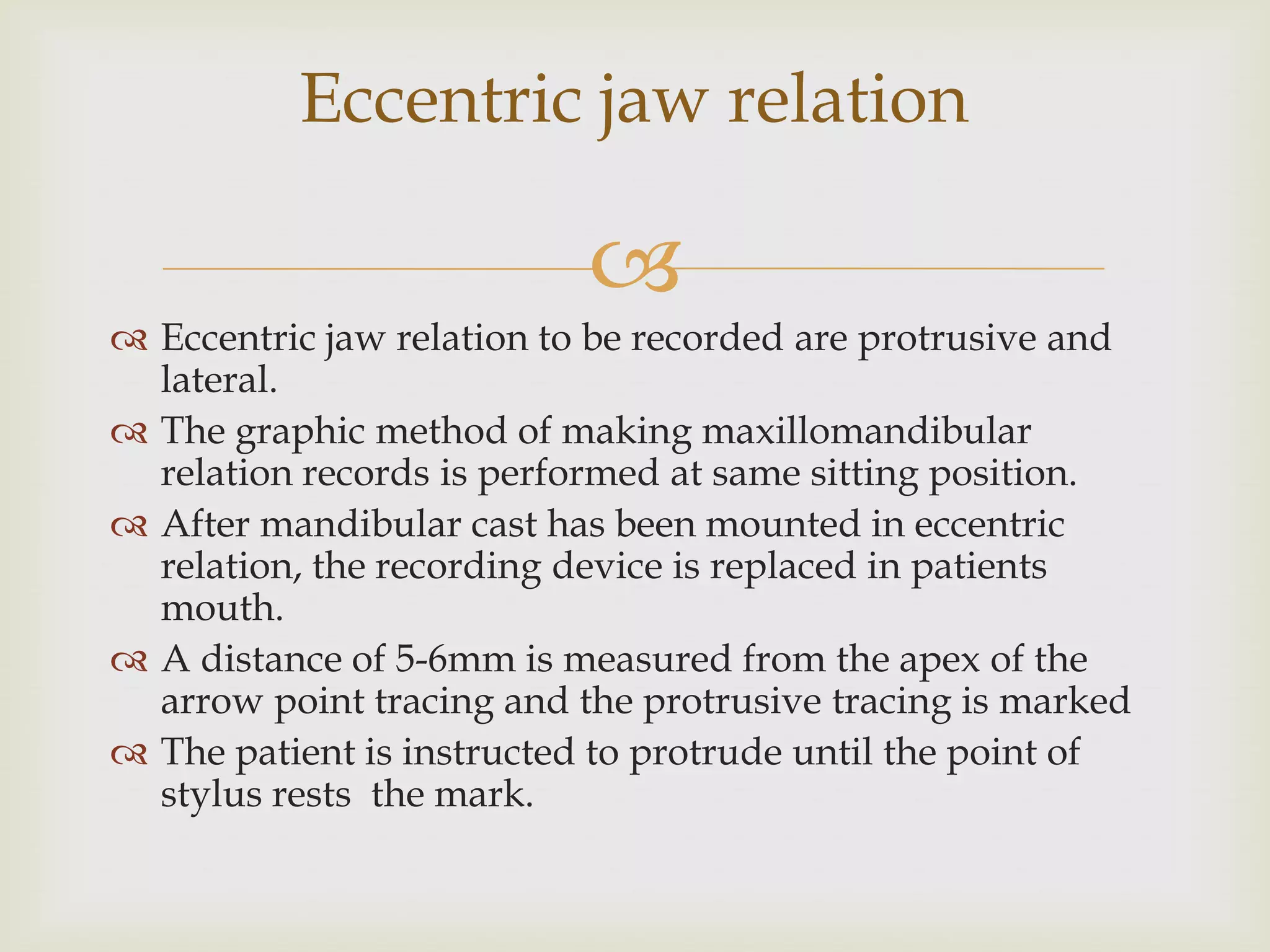 Eccentric jaw relation

                           
 Eccentric jaw relation to be recorded are protrusive and
  lateral.
 The graphic method of making maxillomandibular
  relation records is performed at same sitting position.
 After mandibular cast has been mounted in eccentric
  relation, the recording device is replaced in patients
  mouth.
 A distance of 5-6mm is measured from the apex of the
  arrow point tracing and the protrusive tracing is marked
 The patient is instructed to protrude until the point of
  stylus rests the mark.
 