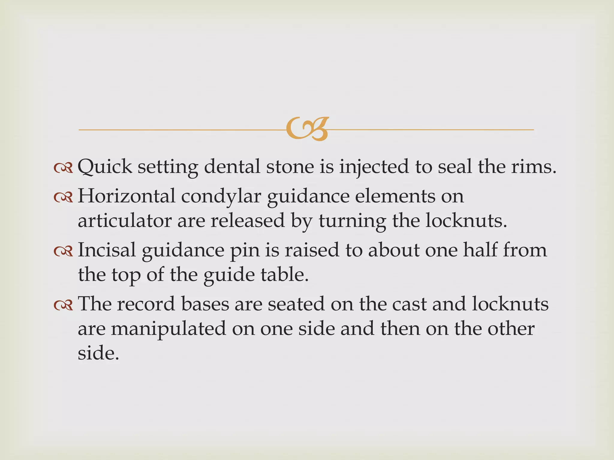 
 Quick setting dental stone is injected to seal the rims.
 Horizontal condylar guidance elements on
  articulator are released by turning the locknuts.
 Incisal guidance pin is raised to about one half from
  the top of the guide table.
 The record bases are seated on the cast and locknuts
  are manipulated on one side and then on the other
  side.
 