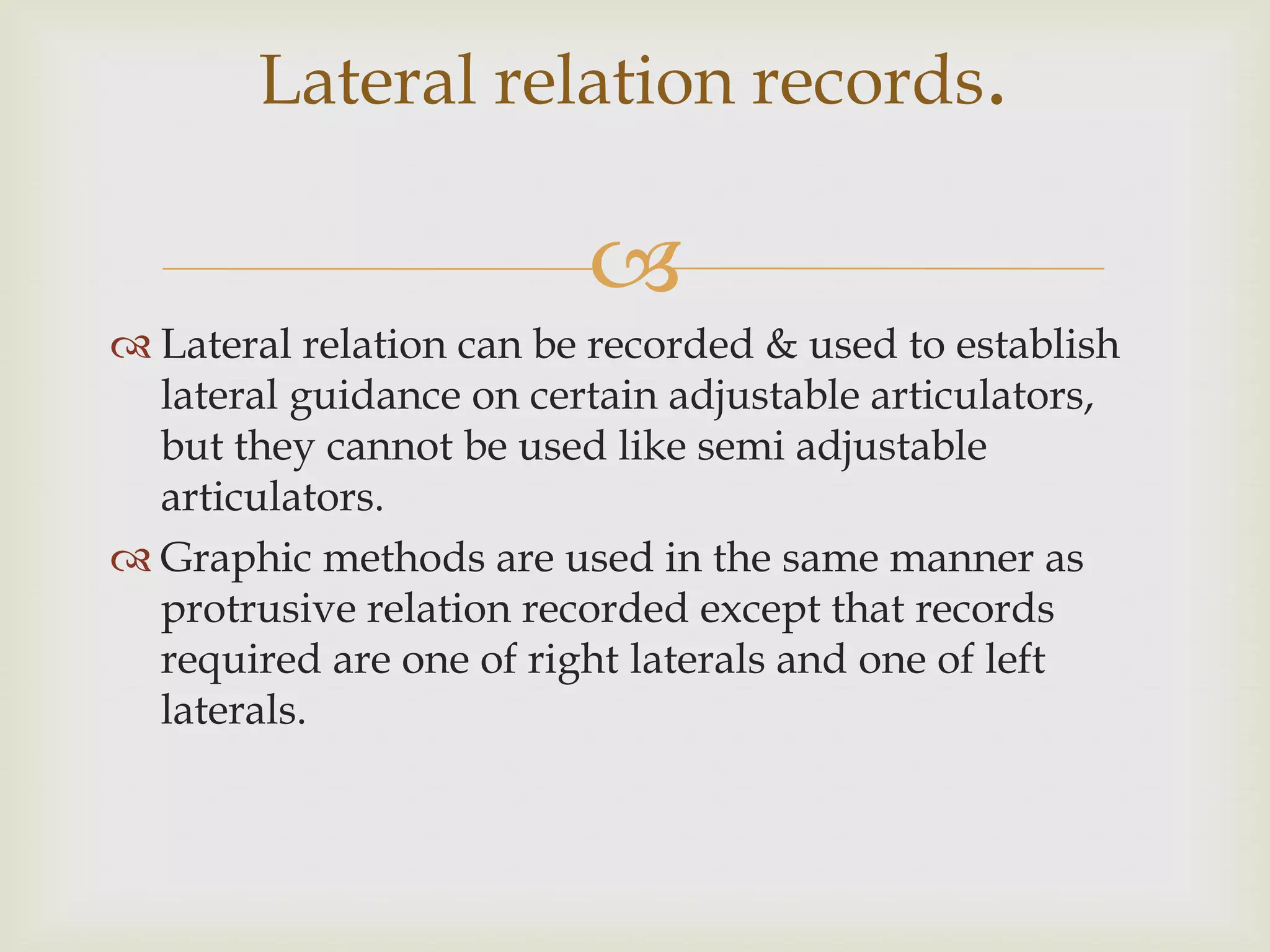 Lateral relation records.

                         
 Lateral relation can be recorded & used to establish
  lateral guidance on certain adjustable articulators,
  but they cannot be used like semi adjustable
  articulators.
 Graphic methods are used in the same manner as
  protrusive relation recorded except that records
  required are one of right laterals and one of left
  laterals.
 
