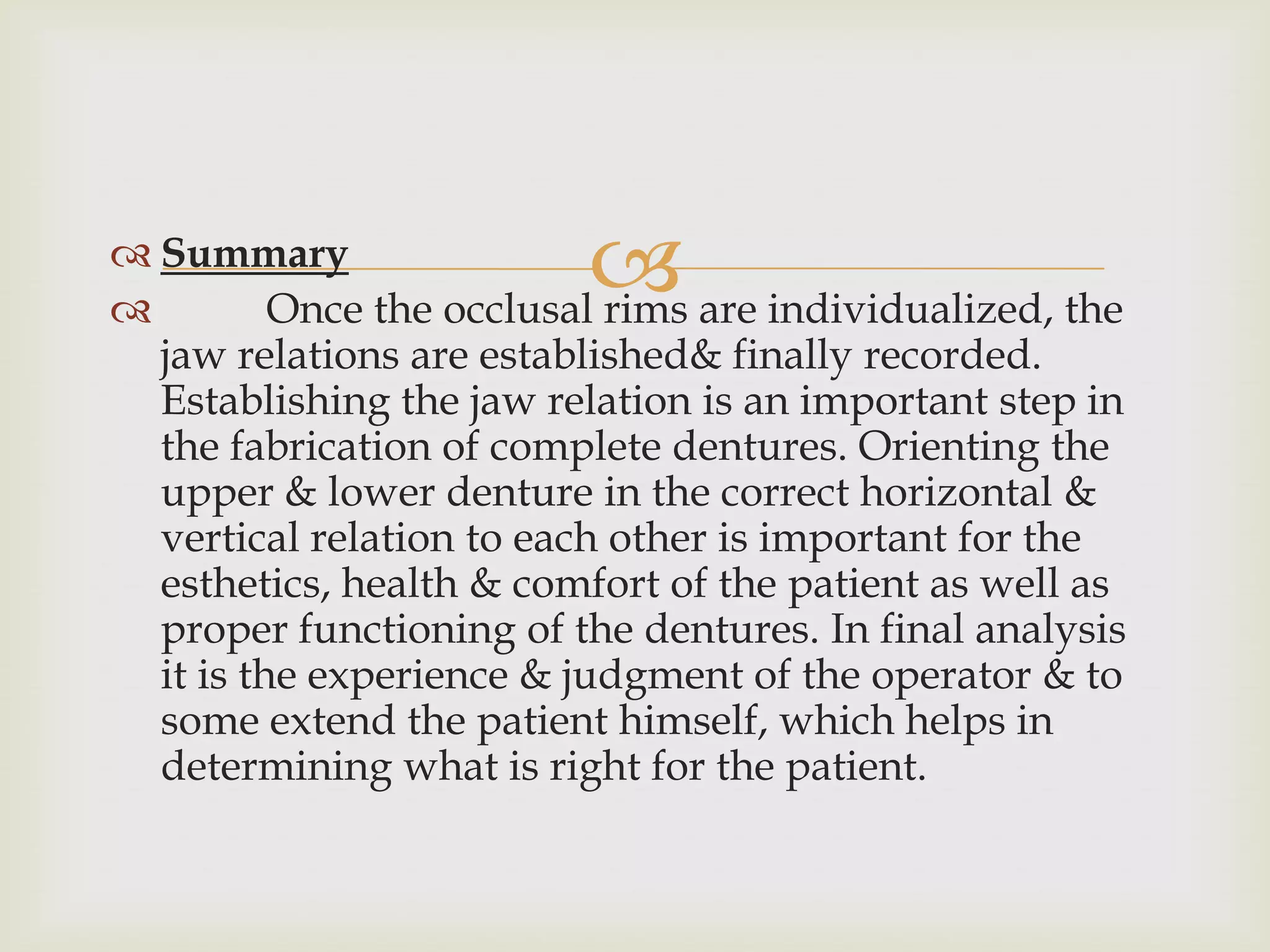  Summary

                          
          Once the occlusal rims are individualized, the
  jaw relations are established& finally recorded.
  Establishing the jaw relation is an important step in
  the fabrication of complete dentures. Orienting the
  upper & lower denture in the correct horizontal &
  vertical relation to each other is important for the
  esthetics, health & comfort of the patient as well as
  proper functioning of the dentures. In final analysis
  it is the experience & judgment of the operator & to
  some extend the patient himself, which helps in
  determining what is right for the patient.
 