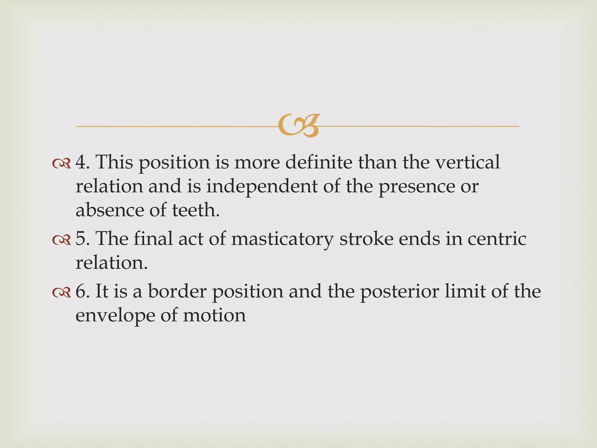 
 4. This position is more definite than the vertical
  relation and is independent of the presence or
  absence of teeth.
 5. The final act of masticatory stroke ends in centric
  relation.
 6. It is a border position and the posterior limit of the
  envelope of motion
 