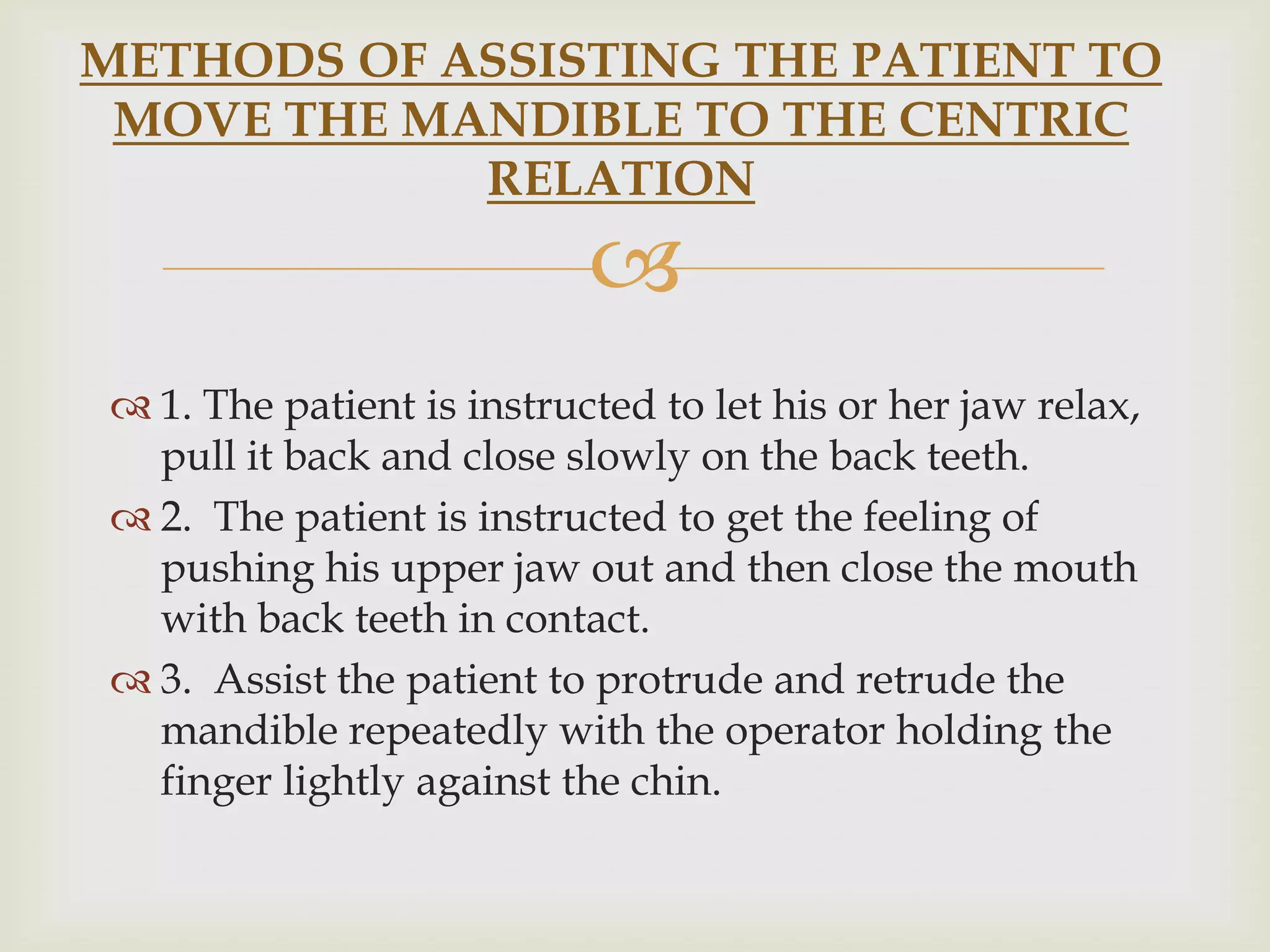 METHODS OF ASSISTING THE PATIENT TO
 MOVE THE MANDIBLE TO THE CENTRIC
            RELATION
                           
 1. The patient is instructed to let his or her jaw relax,
  pull it back and close slowly on the back teeth.
 2. The patient is instructed to get the feeling of
  pushing his upper jaw out and then close the mouth
  with back teeth in contact.
 3. Assist the patient to protrude and retrude the
  mandible repeatedly with the operator holding the
  finger lightly against the chin.
 