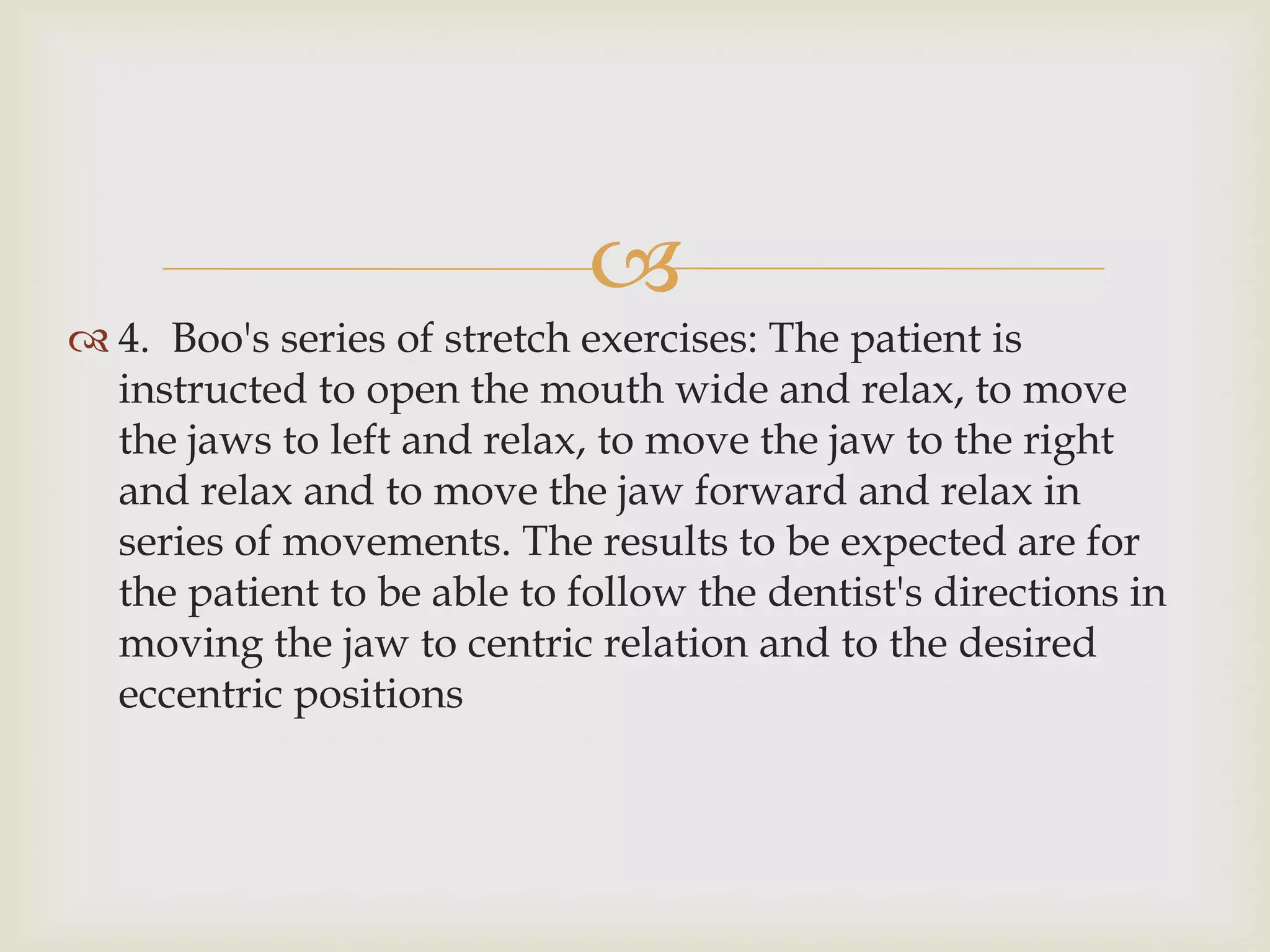 
 4. Boo's series of stretch exercises: The patient is
  instructed to open the mouth wide and relax, to move
  the jaws to left and relax, to move the jaw to the right
  and relax and to move the jaw forward and relax in
  series of movements. The results to be expected are for
  the patient to be able to follow the dentist's directions in
  moving the jaw to centric relation and to the desired
  eccentric positions
 