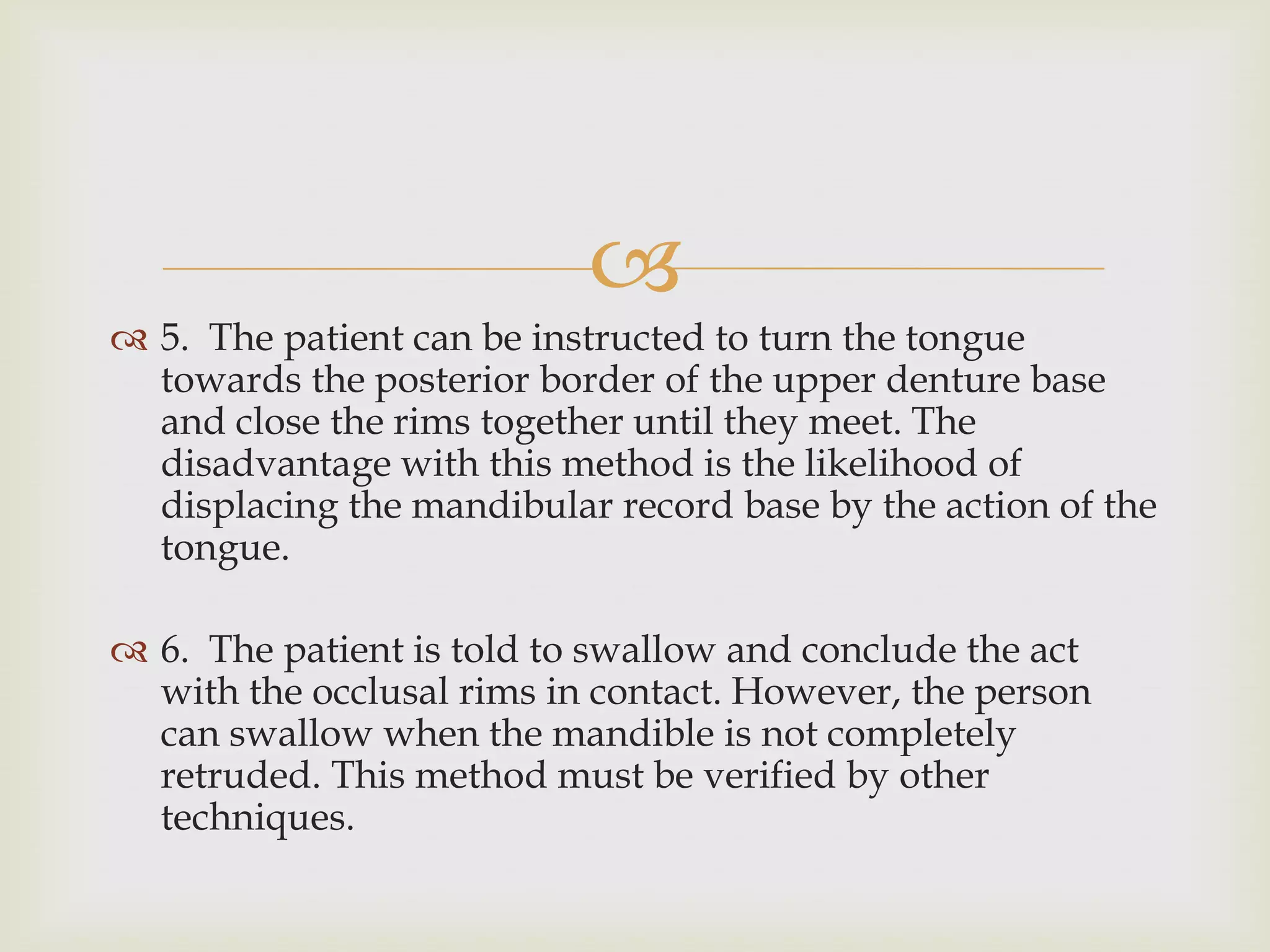 
 5. The patient can be instructed to turn the tongue
  towards the posterior border of the upper denture base
  and close the rims together until they meet. The
  disadvantage with this method is the likelihood of
  displacing the mandibular record base by the action of the
  tongue.

 6. The patient is told to swallow and conclude the act
  with the occlusal rims in contact. However, the person
  can swallow when the mandible is not completely
  retruded. This method must be verified by other
  techniques.
 