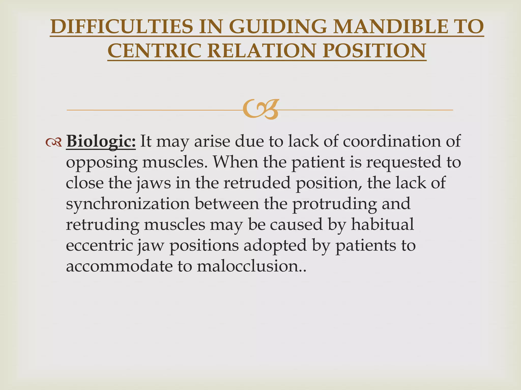 DIFFICULTIES IN GUIDING MANDIBLE TO
     CENTRIC RELATION POSITION


                         
 Biologic: It may arise due to lack of coordination of
  opposing muscles. When the patient is requested to
  close the jaws in the retruded position, the lack of
  synchronization between the protruding and
  retruding muscles may be caused by habitual
  eccentric jaw positions adopted by patients to
  accommodate to malocclusion..
 