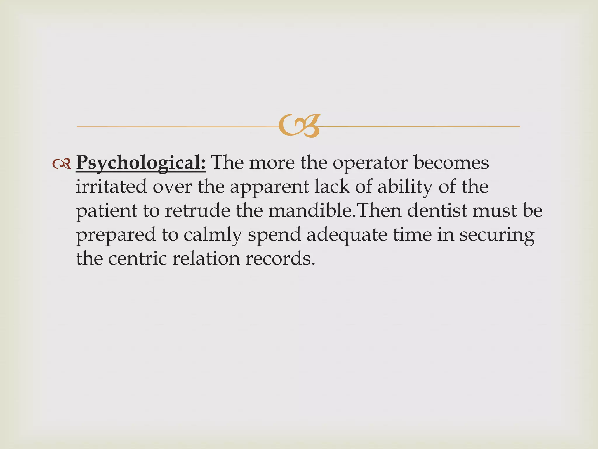 
 Psychological: The more the operator becomes
  irritated over the apparent lack of ability of the
  patient to retrude the mandible.Then dentist must be
  prepared to calmly spend adequate time in securing
  the centric relation records.
 