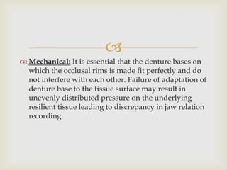 
 Mechanical: It is essential that the denture bases on
  which the occlusal rims is made fit perfectly and do
  not interfere with each other. Failure of adaptation of
  denture base to the tissue surface may result in
  unevenly distributed pressure on the underlying
  resilient tissue leading to discrepancy in jaw relation
  recording.
 