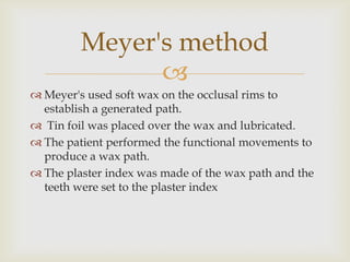 Meyer's method
               
 Meyer's used soft wax on the occlusal rims to
  establish a generated path.
 Tin foil was placed over the wax and lubricated.
 The patient performed the functional movements to
  produce a wax path.
 The plaster index was made of the wax path and the
  teeth were set to the plaster index
 