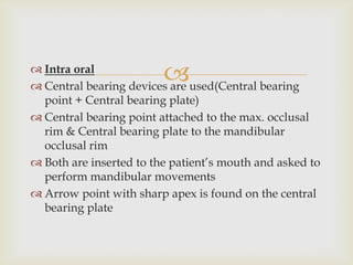  Intra oral
                         
 Central bearing devices are used(Central bearing
  point + Central bearing plate)
 Central bearing point attached to the max. occlusal
  rim & Central bearing plate to the mandibular
  occlusal rim
 Both are inserted to the patient’s mouth and asked to
  perform mandibular movements
 Arrow point with sharp apex is found on the central
  bearing plate
 