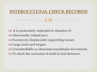 INTEROCCLUSAL CHECK RECORDS

                       
 It is particularly indicated in situation of:
 Abnormally related jaws.
 Excessively displaceable supporting tissues.
 Large awkward tongue.
 Uncontrollable or abnormal mandibular movements.
 To check the occlusion of teeth in trial dentures.
 
