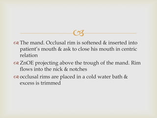 
 The mand. Occlusal rim is softened & inserted into
  patient’s mouth & ask to close his mouth in centric
  relation
 ZnOE projecting above the trough of the mand. Rim
  flows into the nick & notches
 occlusal rims are placed in a cold water bath &
  excess is trimmed
 