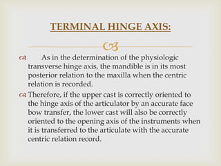 TERMINAL HINGE AXIS:

                         
       As in the determination of the physiologic
  transverse hinge axis, the mandible is in its most
  posterior relation to the maxilla when the centric
  relation is recorded.
 Therefore, if the upper cast is correctly oriented to
  the hinge axis of the articulator by an accurate face
  bow transfer, the lower cast will also be correctly
  oriented to the opening axis of the instruments when
  it is transferred to the articulate with the accurate
  centric relation record.
 