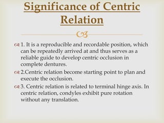 Significance of Centric
           Relation
                           
 1. It is a reproducible and recordable position, which
  can be repeatedly arrived at and thus serves as a
  reliable guide to develop centric occlusion in
  complete dentures.
 2.Centric relation become starting point to plan and
  execute the occlusion.
 3. Centric relation is related to terminal hinge axis. In
  centric relation, condyles exhibit pure rotation
  without any translation.
 