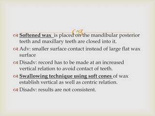 
 Softened wax is placed on the mandibular posterior
  teeth and maxillary teeth are closed into it.
 Adv: smaller surface contact instead of large flat wax
  surface
 Disadv: record has to be made at an increased
  vertical relation to avoid contact of teeth.
 Swallowing technique using soft cones of wax
  establish vertical as well as centric relation.
 Disadv: results are not consistent.
 