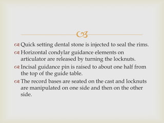 
 Quick setting dental stone is injected to seal the rims.
 Horizontal condylar guidance elements on
  articulator are released by turning the locknuts.
 Incisal guidance pin is raised to about one half from
  the top of the guide table.
 The record bases are seated on the cast and locknuts
  are manipulated on one side and then on the other
  side.
 