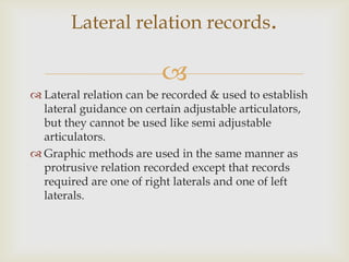Lateral relation records.

                         
 Lateral relation can be recorded & used to establish
  lateral guidance on certain adjustable articulators,
  but they cannot be used like semi adjustable
  articulators.
 Graphic methods are used in the same manner as
  protrusive relation recorded except that records
  required are one of right laterals and one of left
  laterals.
 