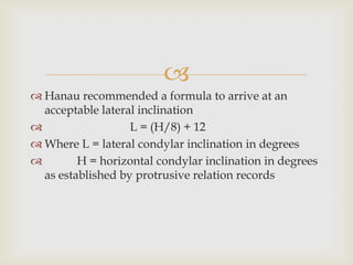 
 Hanau recommended a formula to arrive at an
  acceptable lateral inclination
                  L = (H/8) + 12
 Where L = lateral condylar inclination in degrees
        H = horizontal condylar inclination in degrees
  as established by protrusive relation records
 